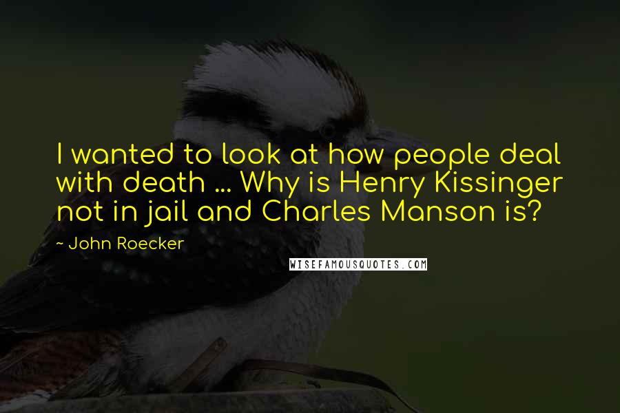 John Roecker Quotes: I wanted to look at how people deal with death ... Why is Henry Kissinger not in jail and Charles Manson is?