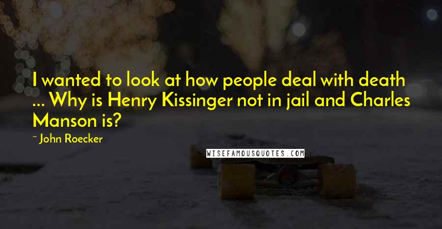 John Roecker Quotes: I wanted to look at how people deal with death ... Why is Henry Kissinger not in jail and Charles Manson is?