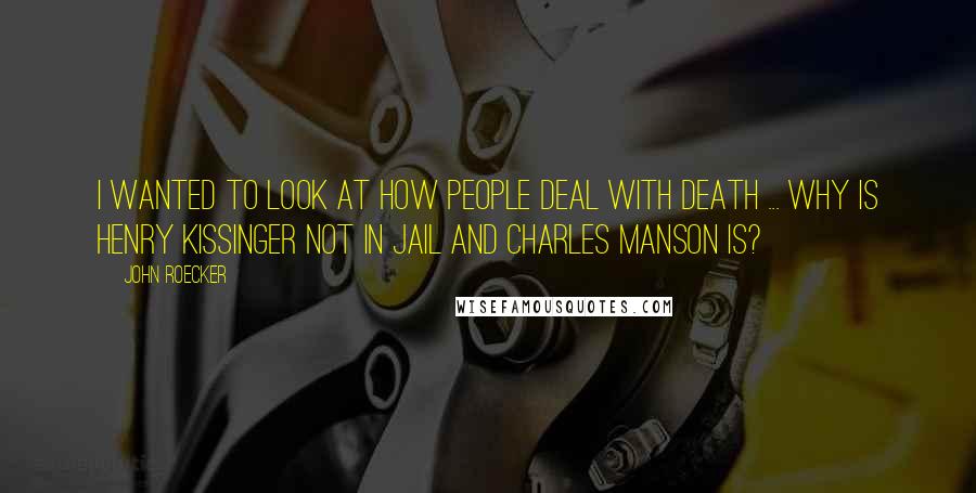 John Roecker Quotes: I wanted to look at how people deal with death ... Why is Henry Kissinger not in jail and Charles Manson is?