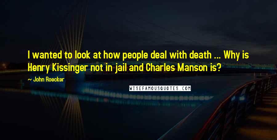 John Roecker Quotes: I wanted to look at how people deal with death ... Why is Henry Kissinger not in jail and Charles Manson is?