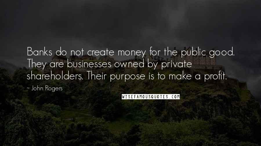 John Rogers Quotes: Banks do not create money for the public good. They are businesses owned by private shareholders. Their purpose is to make a profit.