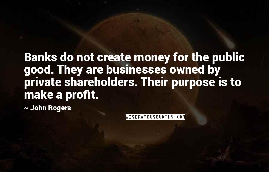 John Rogers Quotes: Banks do not create money for the public good. They are businesses owned by private shareholders. Their purpose is to make a profit.