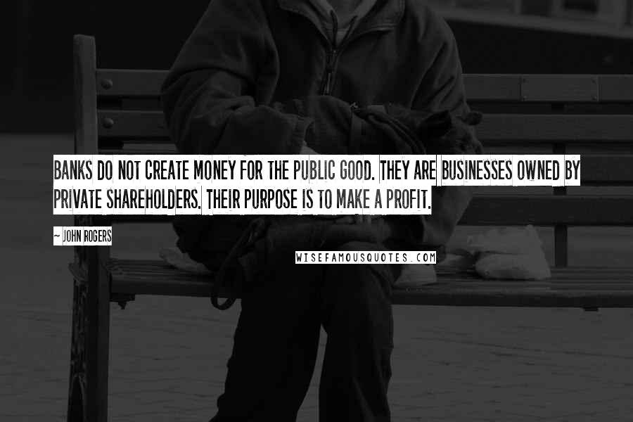 John Rogers Quotes: Banks do not create money for the public good. They are businesses owned by private shareholders. Their purpose is to make a profit.