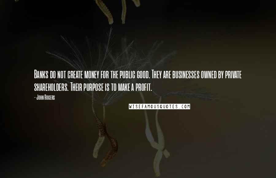 John Rogers Quotes: Banks do not create money for the public good. They are businesses owned by private shareholders. Their purpose is to make a profit.