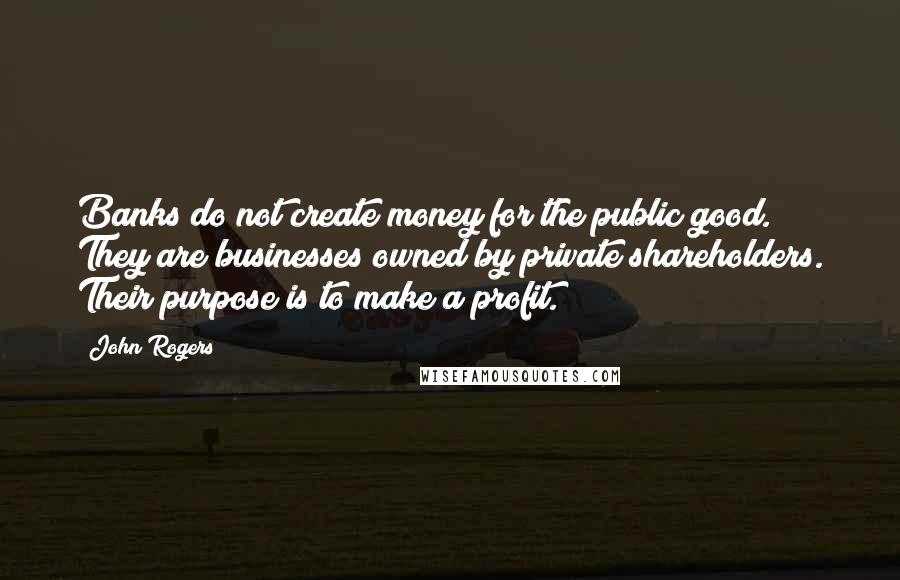 John Rogers Quotes: Banks do not create money for the public good. They are businesses owned by private shareholders. Their purpose is to make a profit.