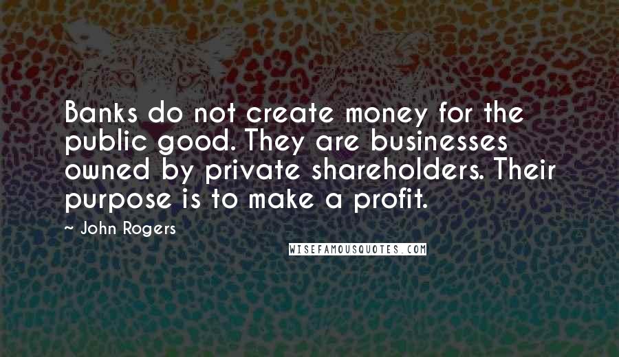 John Rogers Quotes: Banks do not create money for the public good. They are businesses owned by private shareholders. Their purpose is to make a profit.