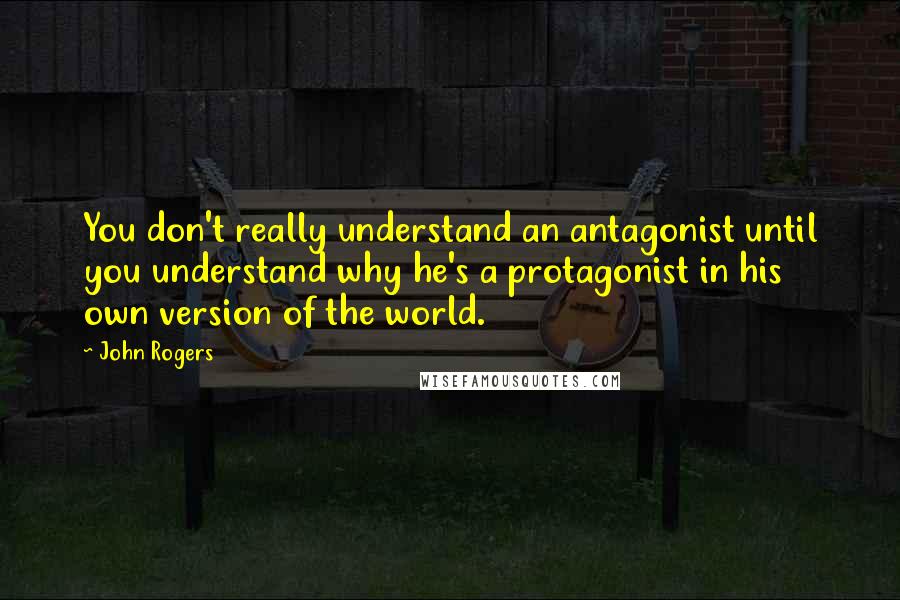 John Rogers Quotes: You don't really understand an antagonist until you understand why he's a protagonist in his own version of the world.