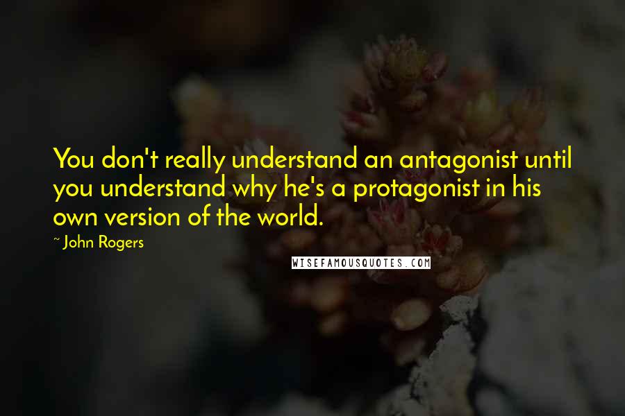 John Rogers Quotes: You don't really understand an antagonist until you understand why he's a protagonist in his own version of the world.