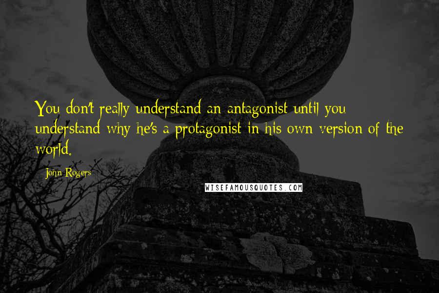John Rogers Quotes: You don't really understand an antagonist until you understand why he's a protagonist in his own version of the world.