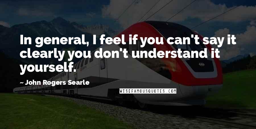 John Rogers Searle Quotes: In general, I feel if you can't say it clearly you don't understand it yourself.