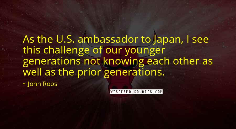 John Roos Quotes: As the U.S. ambassador to Japan, I see this challenge of our younger generations not knowing each other as well as the prior generations.