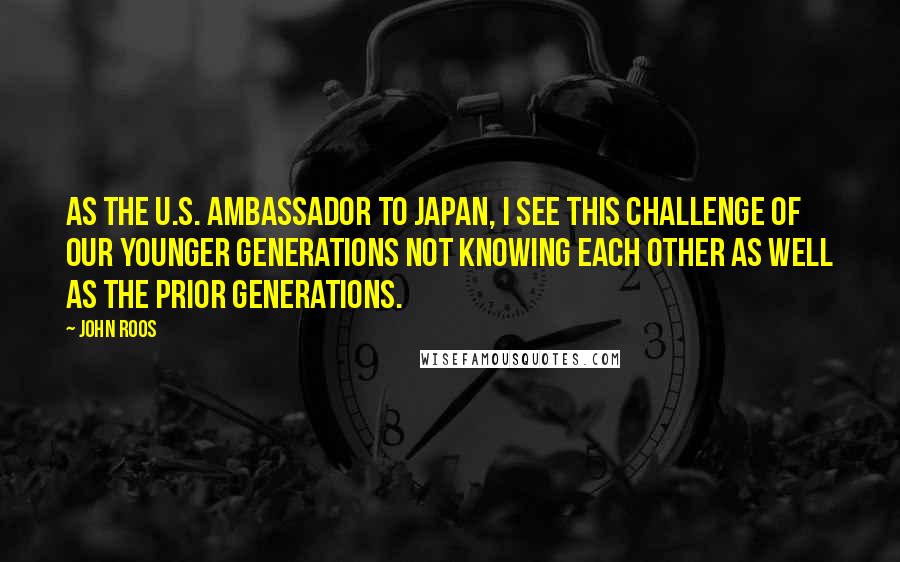 John Roos Quotes: As the U.S. ambassador to Japan, I see this challenge of our younger generations not knowing each other as well as the prior generations.