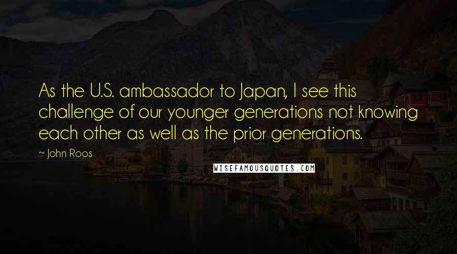 John Roos Quotes: As the U.S. ambassador to Japan, I see this challenge of our younger generations not knowing each other as well as the prior generations.