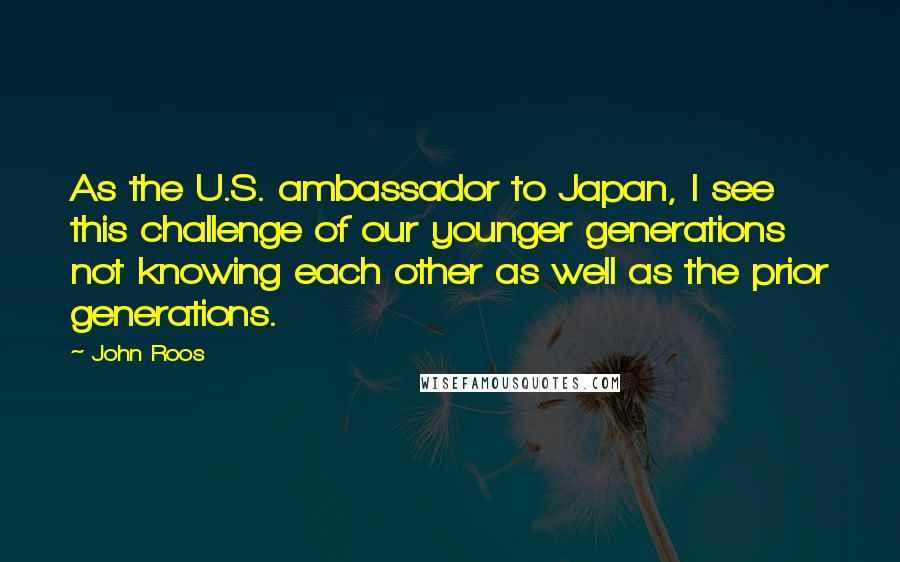 John Roos Quotes: As the U.S. ambassador to Japan, I see this challenge of our younger generations not knowing each other as well as the prior generations.