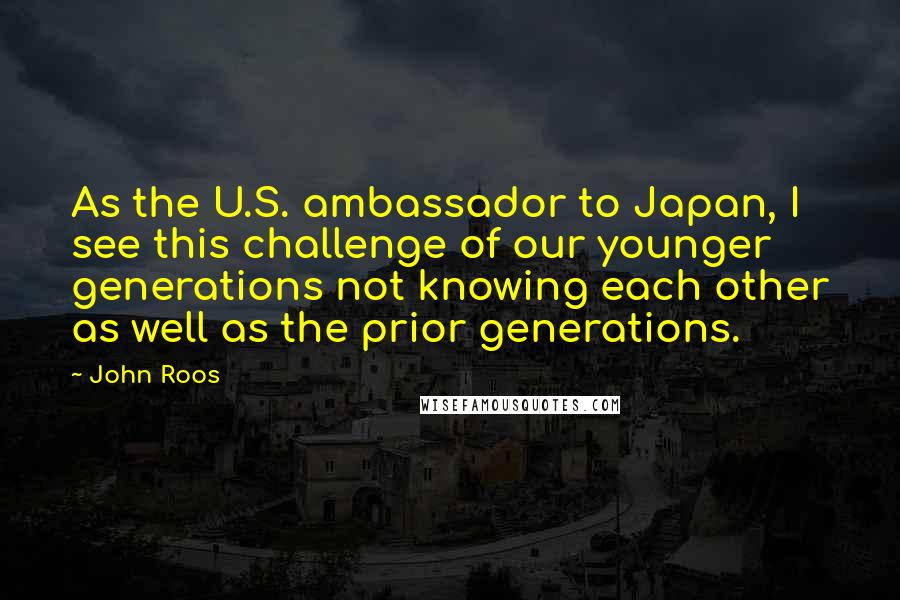 John Roos Quotes: As the U.S. ambassador to Japan, I see this challenge of our younger generations not knowing each other as well as the prior generations.