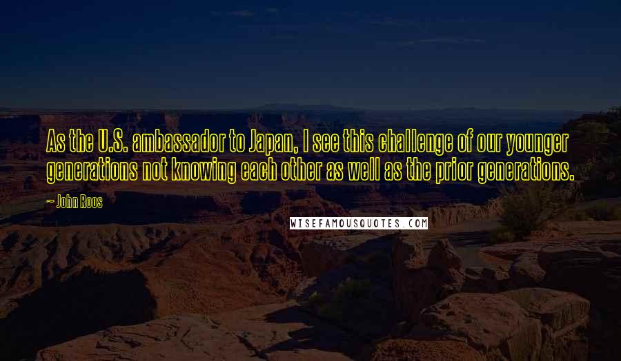 John Roos Quotes: As the U.S. ambassador to Japan, I see this challenge of our younger generations not knowing each other as well as the prior generations.