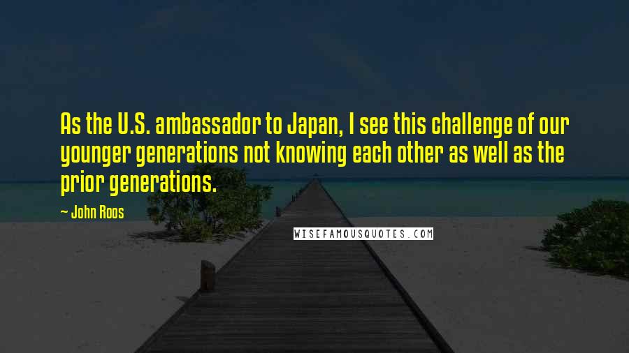 John Roos Quotes: As the U.S. ambassador to Japan, I see this challenge of our younger generations not knowing each other as well as the prior generations.