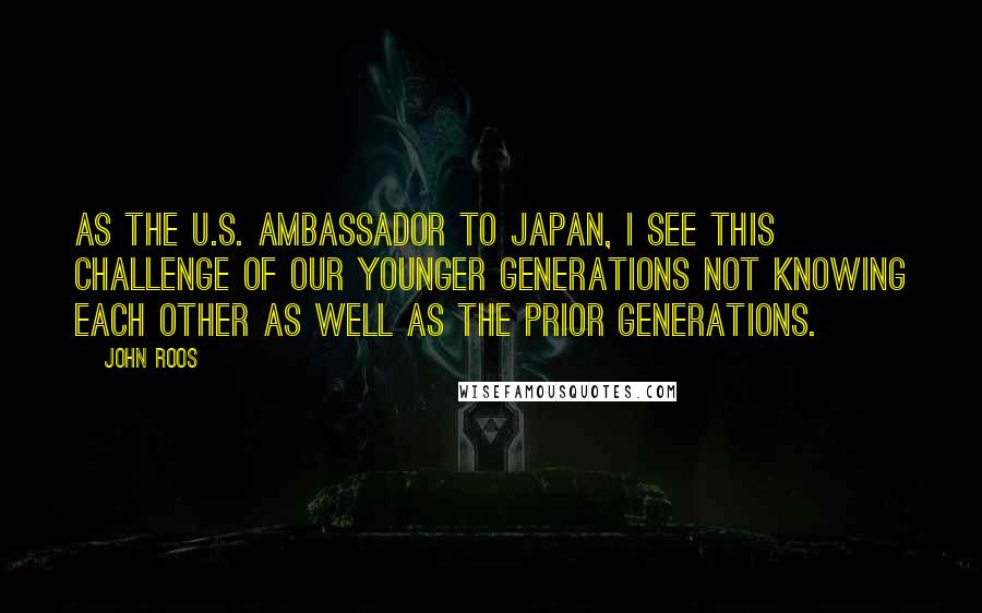 John Roos Quotes: As the U.S. ambassador to Japan, I see this challenge of our younger generations not knowing each other as well as the prior generations.