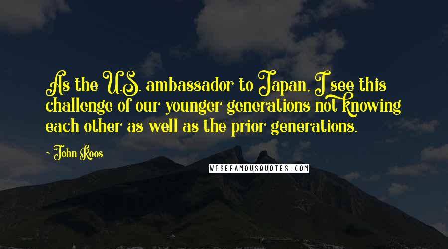 John Roos Quotes: As the U.S. ambassador to Japan, I see this challenge of our younger generations not knowing each other as well as the prior generations.