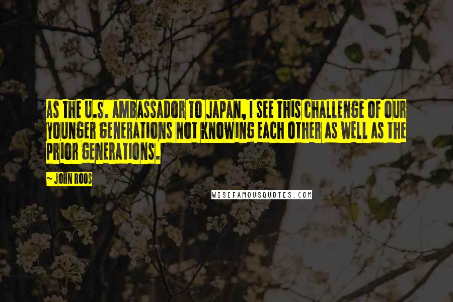John Roos Quotes: As the U.S. ambassador to Japan, I see this challenge of our younger generations not knowing each other as well as the prior generations.