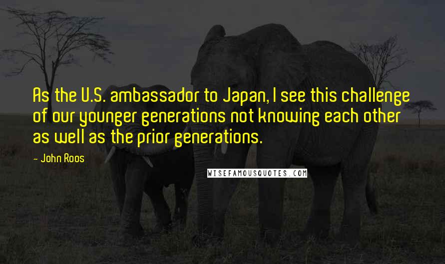 John Roos Quotes: As the U.S. ambassador to Japan, I see this challenge of our younger generations not knowing each other as well as the prior generations.