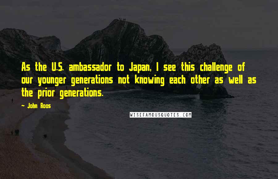 John Roos Quotes: As the U.S. ambassador to Japan, I see this challenge of our younger generations not knowing each other as well as the prior generations.