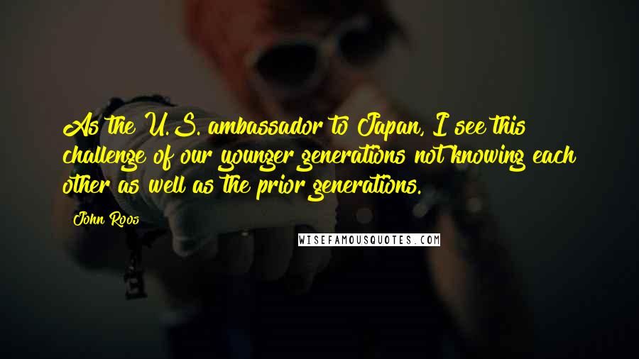 John Roos Quotes: As the U.S. ambassador to Japan, I see this challenge of our younger generations not knowing each other as well as the prior generations.