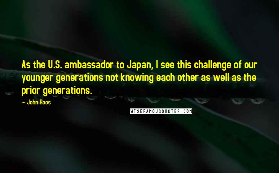 John Roos Quotes: As the U.S. ambassador to Japan, I see this challenge of our younger generations not knowing each other as well as the prior generations.