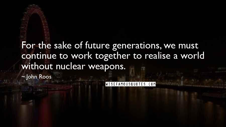John Roos Quotes: For the sake of future generations, we must continue to work together to realise a world without nuclear weapons.