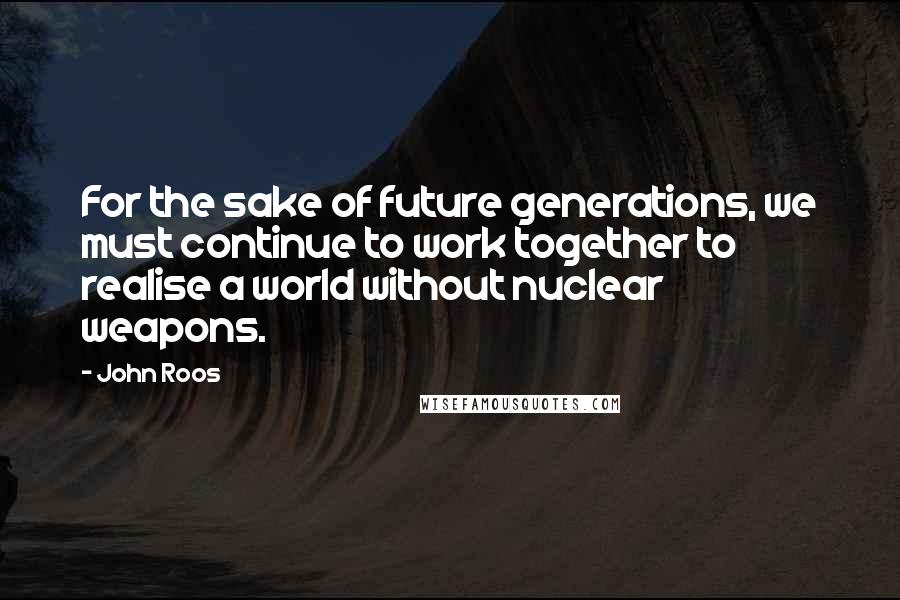 John Roos Quotes: For the sake of future generations, we must continue to work together to realise a world without nuclear weapons.