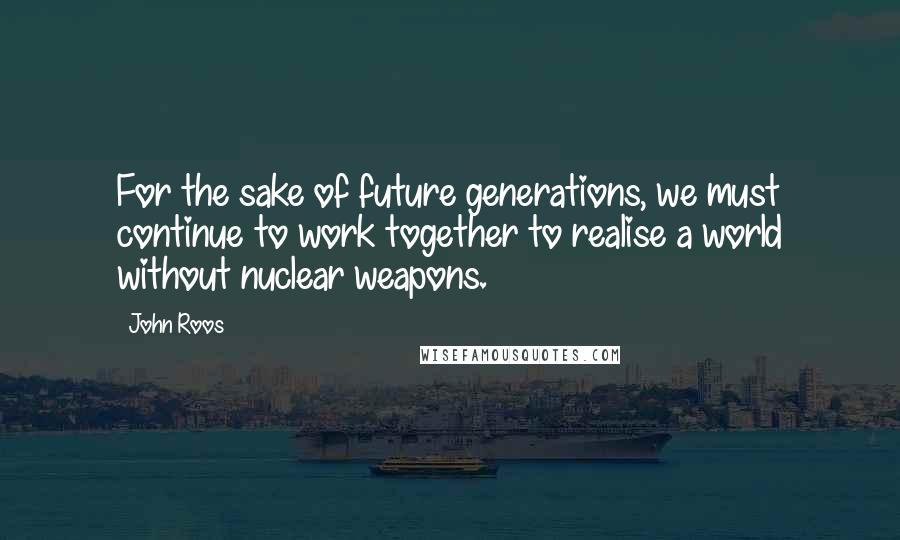 John Roos Quotes: For the sake of future generations, we must continue to work together to realise a world without nuclear weapons.