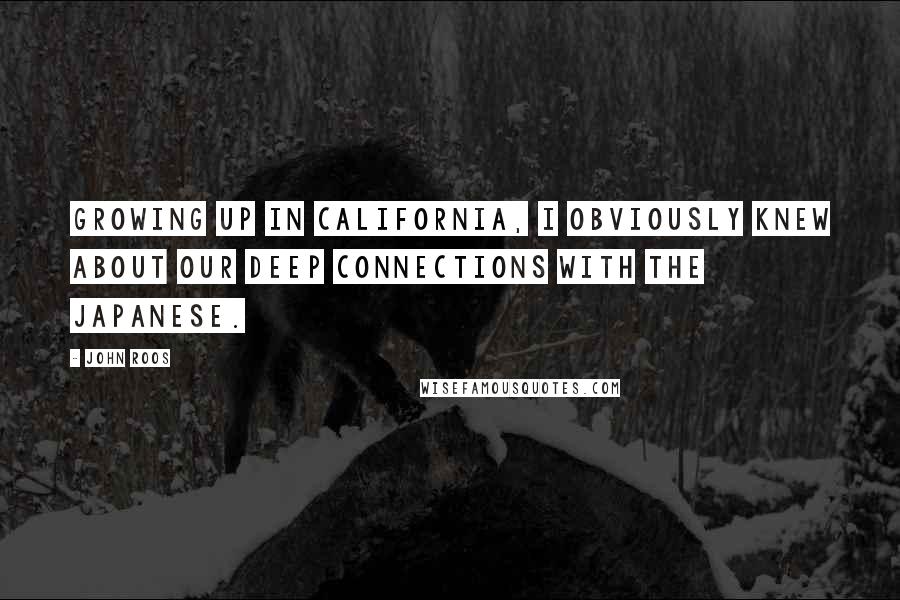 John Roos Quotes: Growing up in California, I obviously knew about our deep connections with the Japanese.