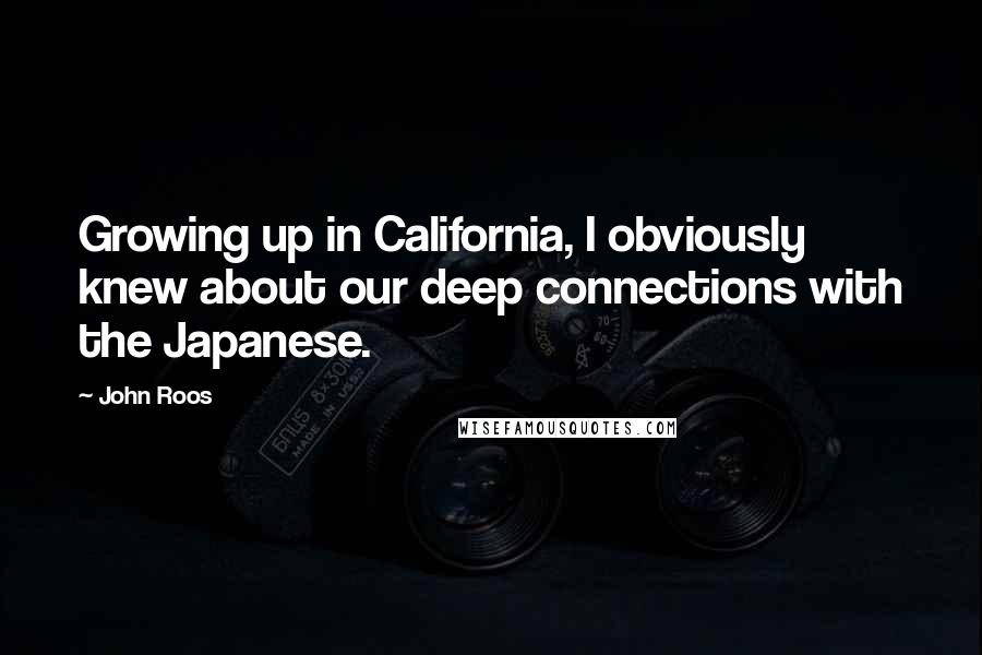 John Roos Quotes: Growing up in California, I obviously knew about our deep connections with the Japanese.