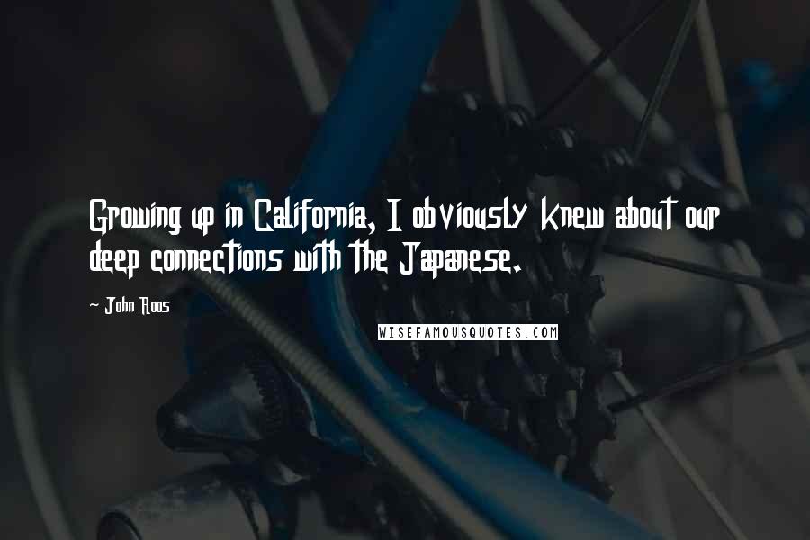 John Roos Quotes: Growing up in California, I obviously knew about our deep connections with the Japanese.