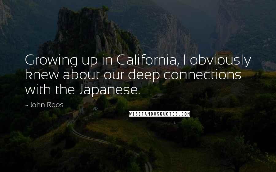 John Roos Quotes: Growing up in California, I obviously knew about our deep connections with the Japanese.