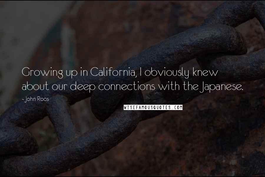 John Roos Quotes: Growing up in California, I obviously knew about our deep connections with the Japanese.