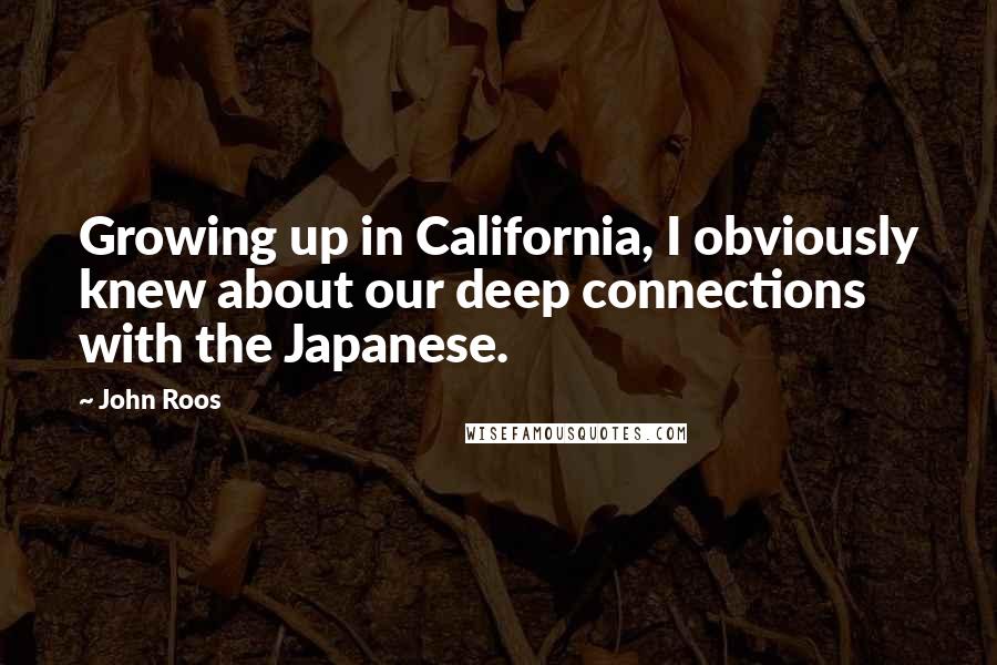 John Roos Quotes: Growing up in California, I obviously knew about our deep connections with the Japanese.