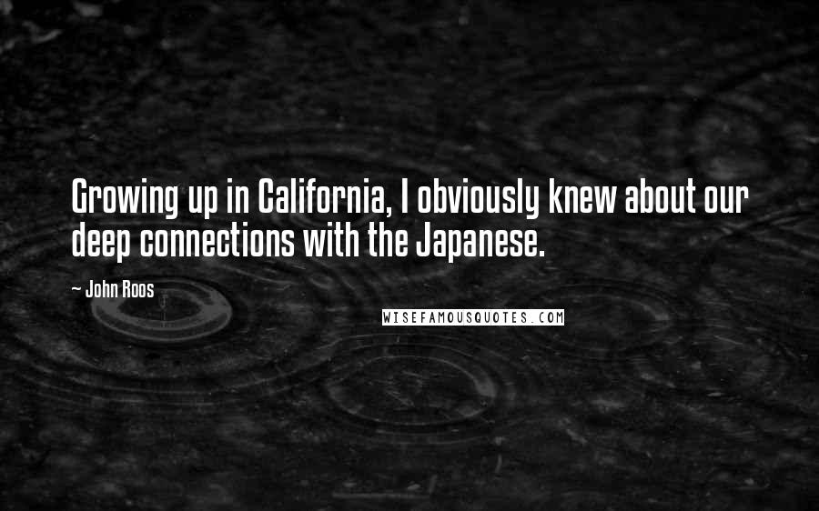 John Roos Quotes: Growing up in California, I obviously knew about our deep connections with the Japanese.