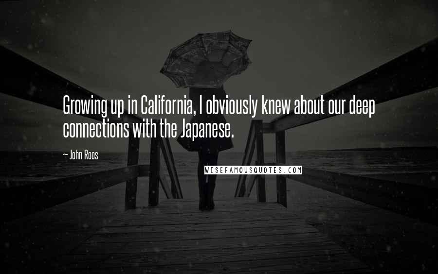 John Roos Quotes: Growing up in California, I obviously knew about our deep connections with the Japanese.