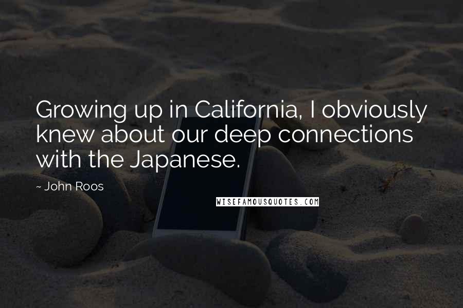 John Roos Quotes: Growing up in California, I obviously knew about our deep connections with the Japanese.