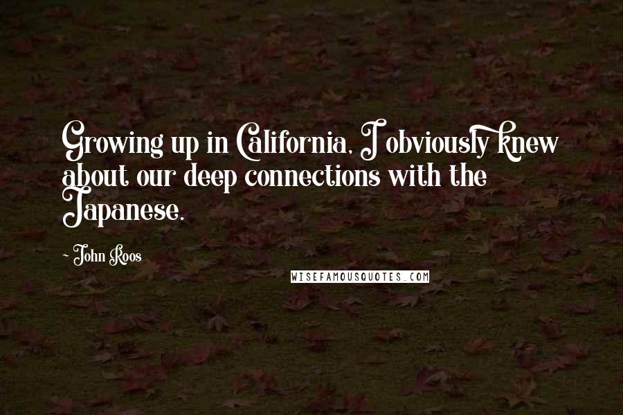 John Roos Quotes: Growing up in California, I obviously knew about our deep connections with the Japanese.