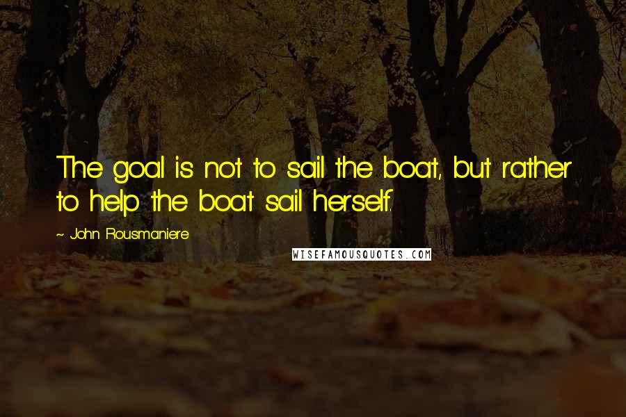 John Rousmaniere Quotes: The goal is not to sail the boat, but rather to help the boat sail herself.