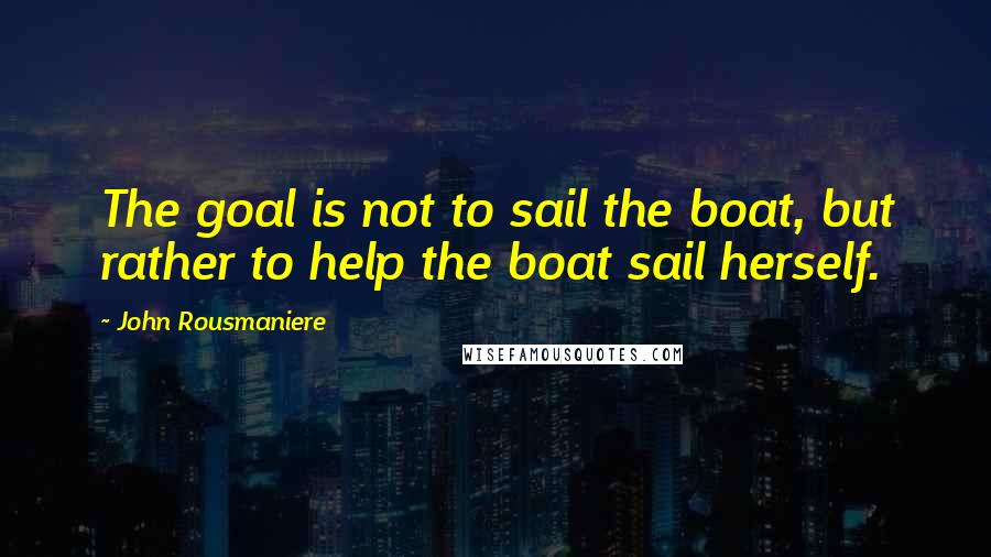 John Rousmaniere Quotes: The goal is not to sail the boat, but rather to help the boat sail herself.