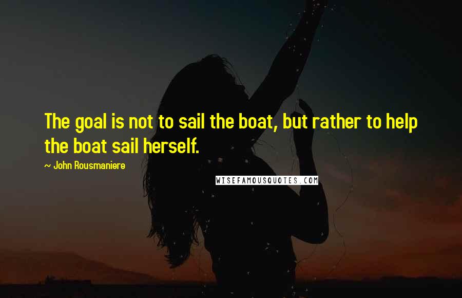 John Rousmaniere Quotes: The goal is not to sail the boat, but rather to help the boat sail herself.