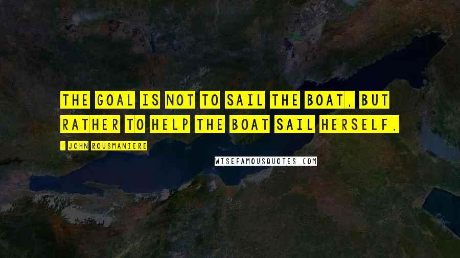 John Rousmaniere Quotes: The goal is not to sail the boat, but rather to help the boat sail herself.