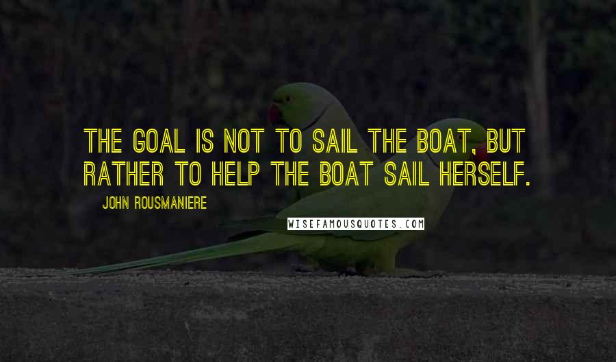 John Rousmaniere Quotes: The goal is not to sail the boat, but rather to help the boat sail herself.