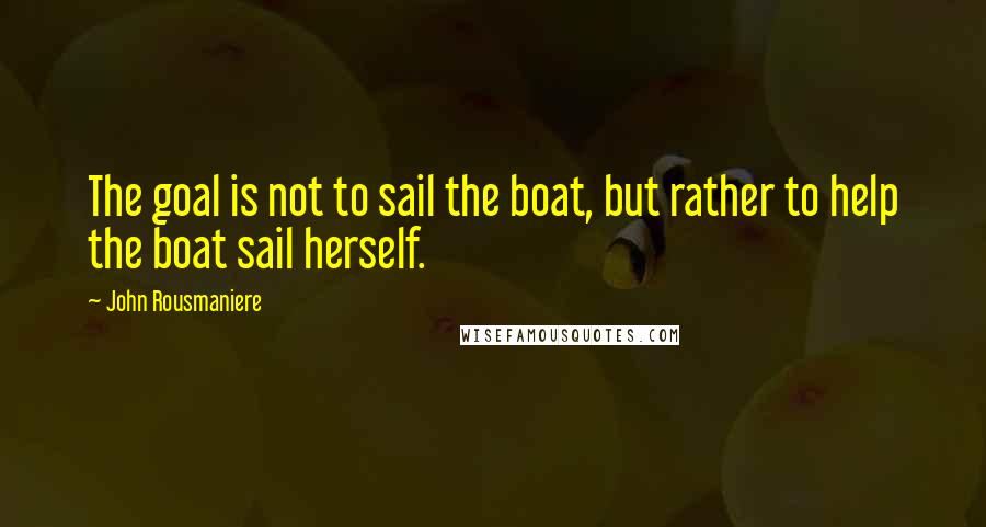 John Rousmaniere Quotes: The goal is not to sail the boat, but rather to help the boat sail herself.