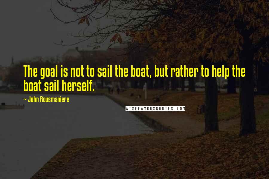 John Rousmaniere Quotes: The goal is not to sail the boat, but rather to help the boat sail herself.