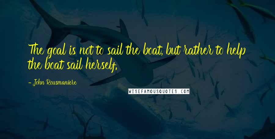 John Rousmaniere Quotes: The goal is not to sail the boat, but rather to help the boat sail herself.