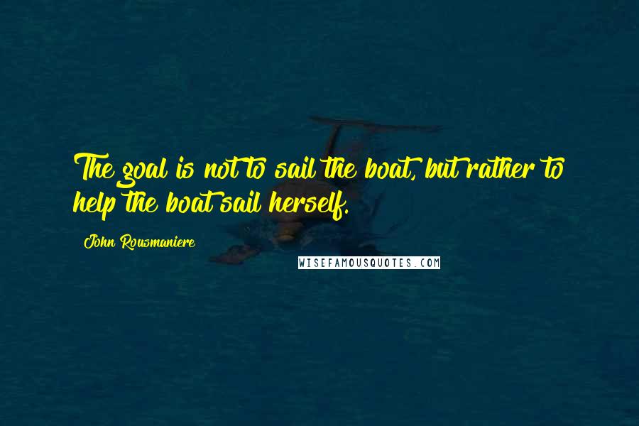 John Rousmaniere Quotes: The goal is not to sail the boat, but rather to help the boat sail herself.